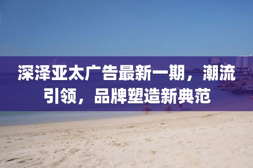深澤亞太廣告最新一期，潮流引領(lǐng)，品牌塑造新典范