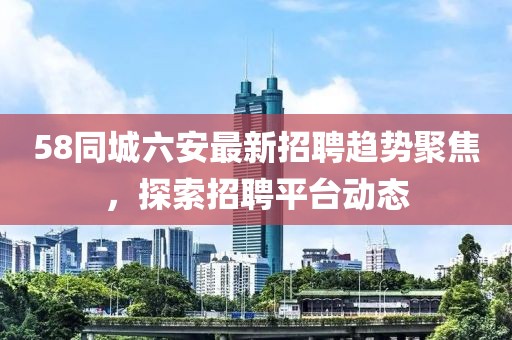 58同城六安最新招聘趨勢聚焦，探索招聘平臺動態(tài)