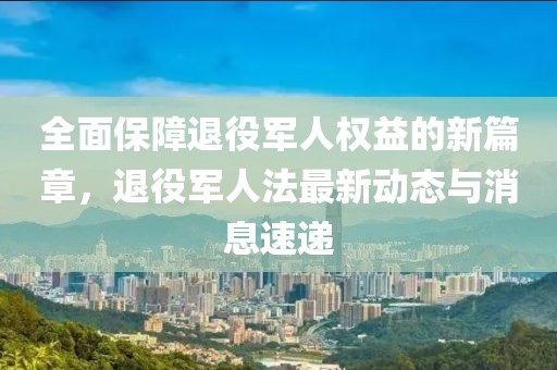全面保障退役軍人權(quán)益的新篇章，退役軍人法最新動態(tài)與消息速遞