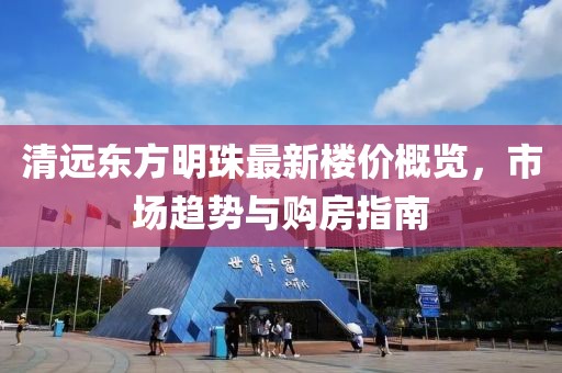 清遠東方明珠最新樓價概覽，市場趨勢與購房指南
