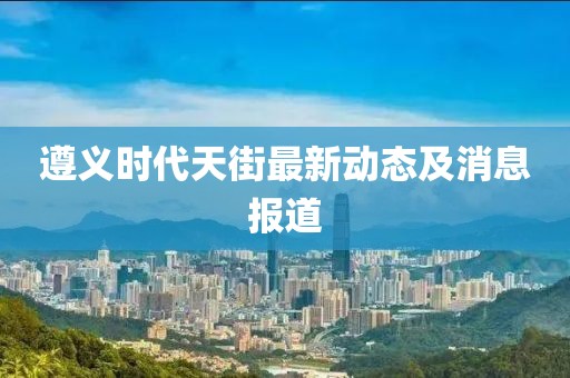 遵義時(shí)代天街最新動(dòng)態(tài)及消息報(bào)道