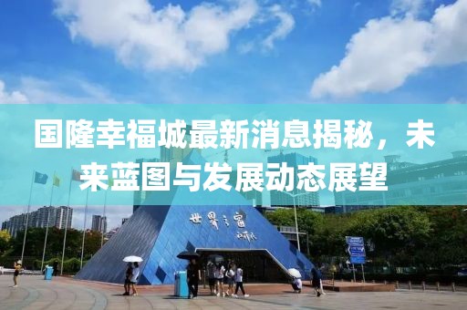 國隆幸福城最新消息揭秘，未來藍圖與發(fā)展動態(tài)展望