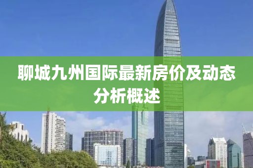 聊城九州國(guó)際最新房?jī)r(jià)及動(dòng)態(tài)分析概述