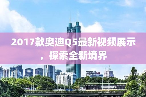 2017款?yuàn)W迪Q5最新視頻展示，探索全新境界