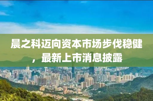 晨之科邁向資本市場(chǎng)步伐穩(wěn)健，最新上市消息披露