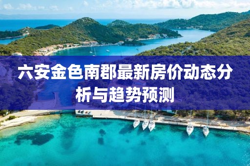 六安金色南郡最新房?jī)r(jià)動(dòng)態(tài)分析與趨勢(shì)預(yù)測(cè)