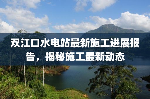 雙江口水電站最新施工進(jìn)展報(bào)告，揭秘施工最新動(dòng)態(tài)