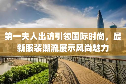 第一夫人出訪引領(lǐng)國(guó)際時(shí)尚，最新服裝潮流展示風(fēng)尚魅力