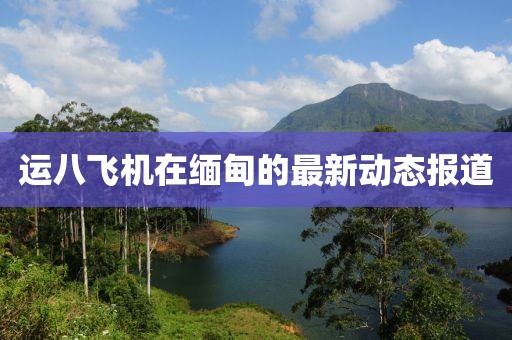 運(yùn)八飛機(jī)在緬甸的最新動(dòng)態(tài)報(bào)道