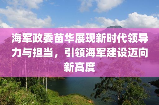 海軍政委苗華展現(xiàn)新時(shí)代領(lǐng)導(dǎo)力與擔(dān)當(dāng)，引領(lǐng)海軍建設(shè)邁向新高度