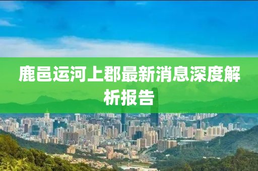 鹿邑運(yùn)河上郡最新消息深度解析報(bào)告