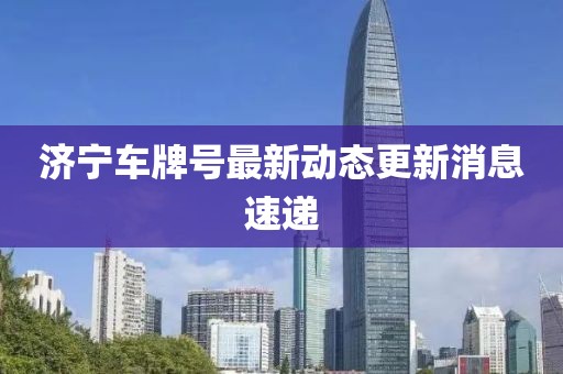 濟(jì)寧車牌號最新動態(tài)更新消息速遞