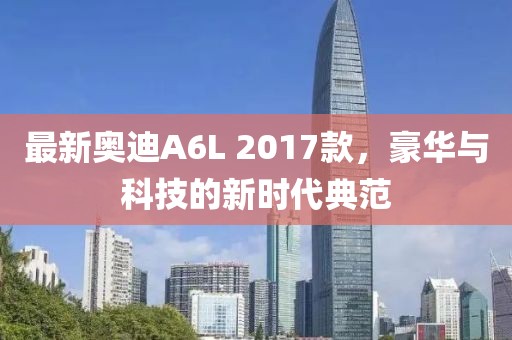 最新奧迪A6L 2017款，豪華與科技的新時(shí)代典范