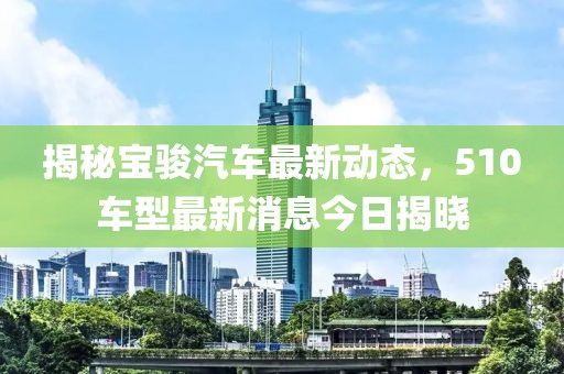 揭秘寶駿汽車最新動(dòng)態(tài)，510車型最新消息今日揭曉