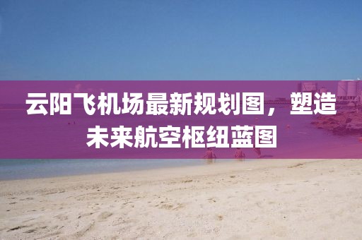 云陽(yáng)飛機(jī)場(chǎng)最新規(guī)劃圖，塑造未來(lái)航空樞紐藍(lán)圖