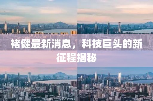 褚健最新消息，科技巨頭的新征程揭秘