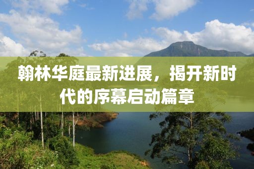 翰林華庭最新進(jìn)展，揭開新時(shí)代的序幕啟動(dòng)篇章