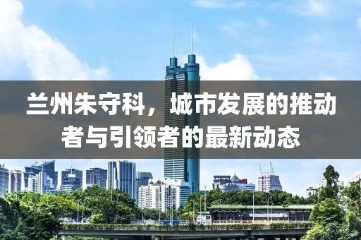 蘭州朱守科，城市發(fā)展的推動(dòng)者與引領(lǐng)者的最新動(dòng)態(tài)