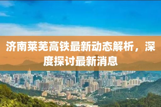濟(jì)南萊蕪高鐵最新動(dòng)態(tài)解析，深度探討最新消息