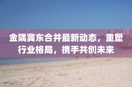 金隅冀東合并最新動態(tài)，重塑行業(yè)格局，攜手共創(chuàng)未來