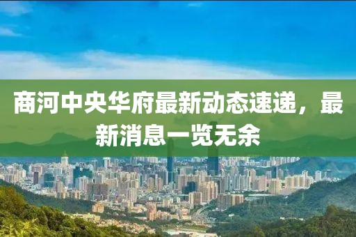 商河中央華府最新動(dòng)態(tài)速遞，最新消息一覽無余