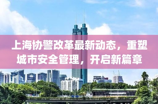 上海協(xié)警改革最新動(dòng)態(tài)，重塑城市安全管理，開啟新篇章