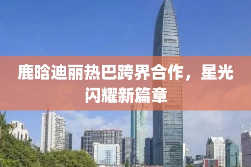 鹿晗迪麗熱巴跨界合作，星光閃耀新篇章