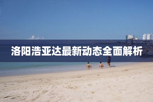 洛陽浩亞達最新動態(tài)全面解析