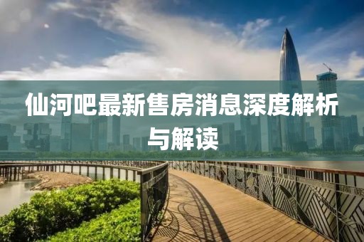仙河吧最新售房消息深度解析與解讀