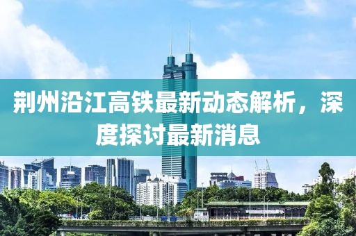 荊州沿江高鐵最新動態(tài)解析，深度探討最新消息