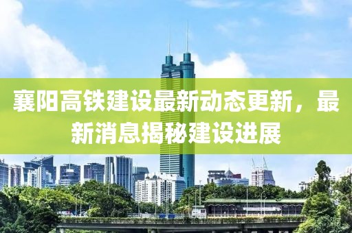 襄陽高鐵建設(shè)最新動態(tài)更新，最新消息揭秘建設(shè)進展