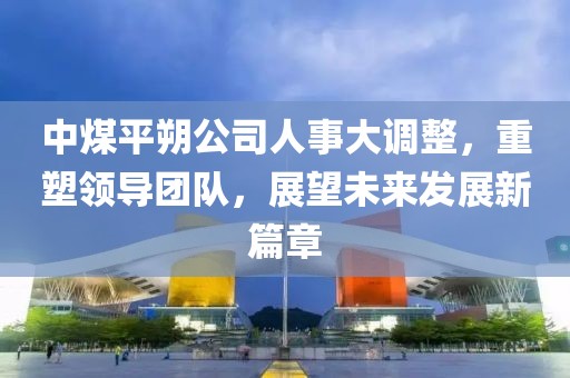 中煤平朔公司人事大調(diào)整，重塑領(lǐng)導(dǎo)團隊，展望未來發(fā)展新篇章