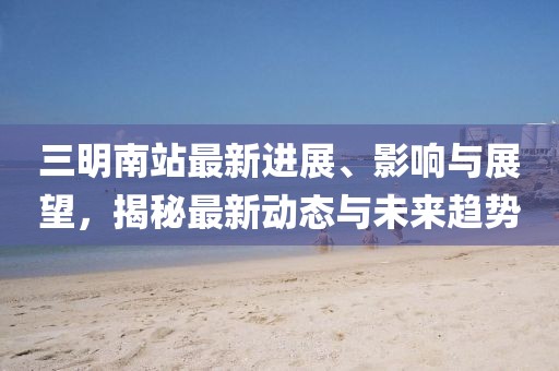 三明南站最新進展、影響與展望，揭秘最新動態(tài)與未來趨勢