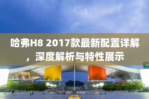 哈弗H8 2017款最新配置詳解，深度解析與特性展示