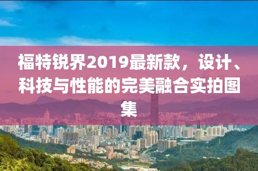 福特銳界2019最新款，設(shè)計(jì)、科技與性能的完美融合實(shí)拍圖集