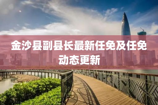 金沙縣副縣長(zhǎng)最新任免及任免動(dòng)態(tài)更新
