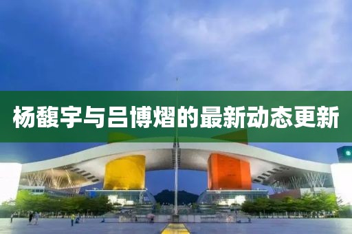 楊馥宇與呂博熠的最新動態(tài)更新