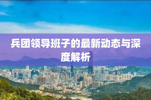 兵團領(lǐng)導(dǎo)班子的最新動態(tài)與深度解析