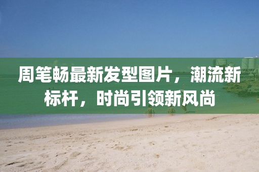 周筆暢最新發(fā)型圖片，潮流新標(biāo)桿，時尚引領(lǐng)新風(fēng)尚