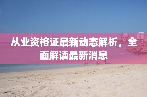 從業(yè)資格證最新動態(tài)解析，全面解讀最新消息