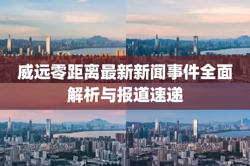 威遠(yuǎn)零距離最新新聞事件全面解析與報道速遞