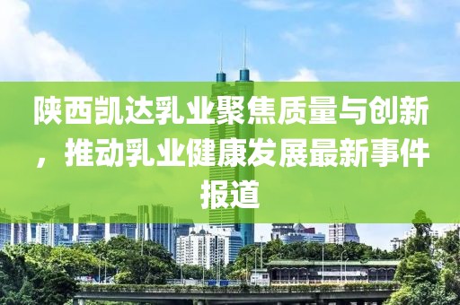 陜西凱達乳業(yè)聚焦質(zhì)量與創(chuàng)新，推動乳業(yè)健康發(fā)展最新事件報道