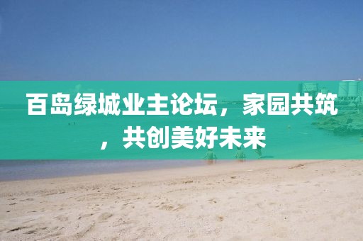 百島綠城業(yè)主論壇，家園共筑，共創(chuàng)美好未來