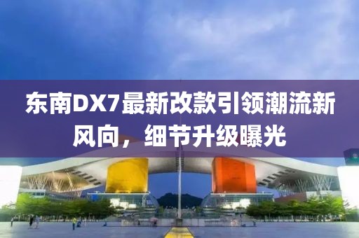 東南DX7最新改款引領(lǐng)潮流新風(fēng)向，細節(jié)升級曝光