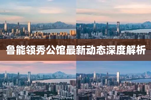 魯能領(lǐng)秀公館最新動態(tài)深度解析