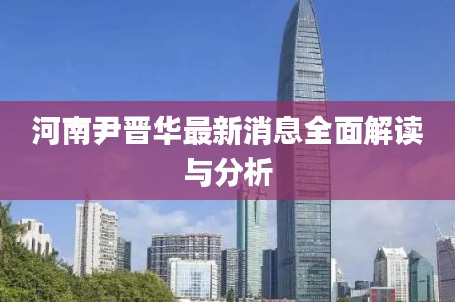 河南尹晉華最新消息全面解讀與分析