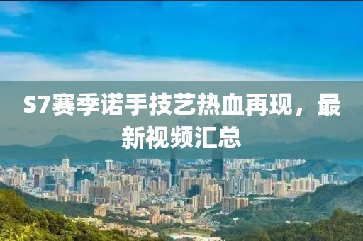 S7賽季諾手技藝熱血再現(xiàn)，最新視頻匯總