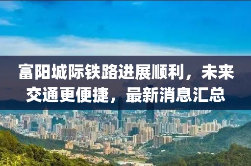 富陽城際鐵路進(jìn)展順利，未來交通更便捷，最新消息匯總