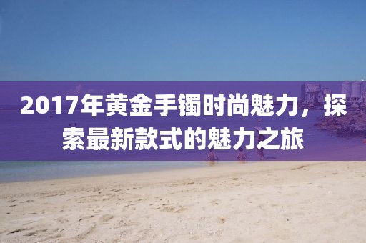 2017年黃金手鐲時(shí)尚魅力，探索最新款式的魅力之旅