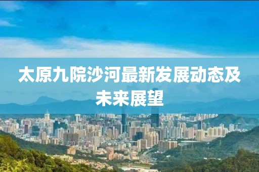 太原九院沙河最新發(fā)展動(dòng)態(tài)及未來(lái)展望